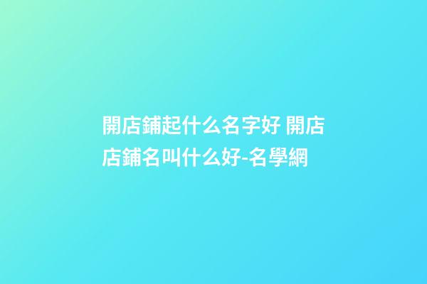開店鋪起什么名字好 開店店鋪名叫什么好-名學網-第1張-店鋪起名-玄機派